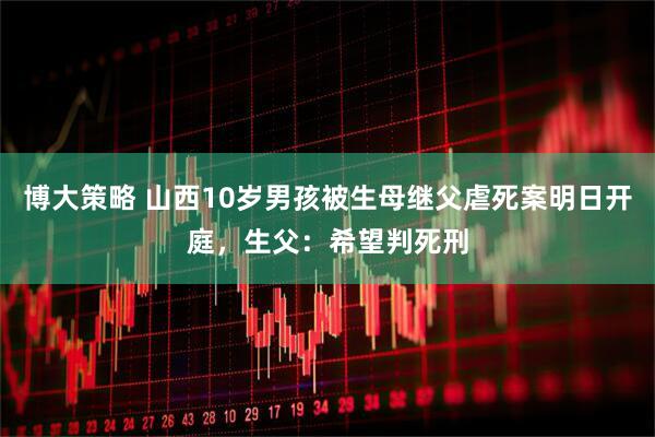 博大策略 山西10岁男孩被生母继父虐死案明日开庭，生父：希望判死刑