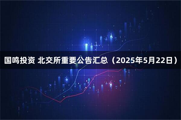 国鸣投资 北交所重要公告汇总（2025年5月22日）
