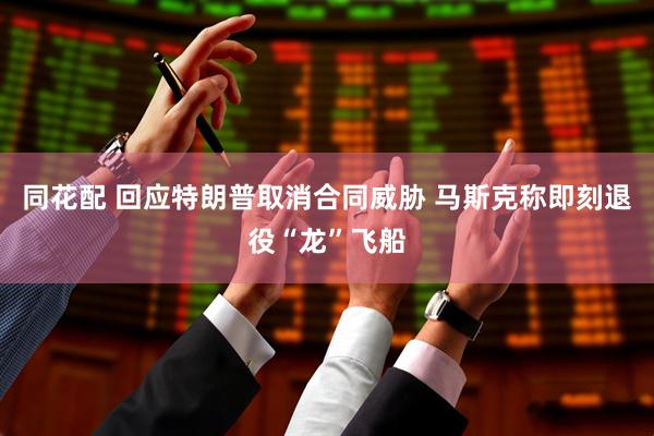 同花配 回应特朗普取消合同威胁 马斯克称即刻退役“龙”飞船