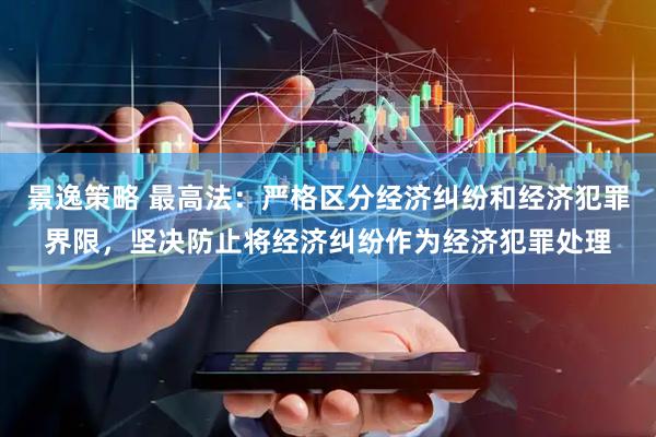 景逸策略 最高法：严格区分经济纠纷和经济犯罪界限，坚决防止将经济纠纷作为经济犯罪处理