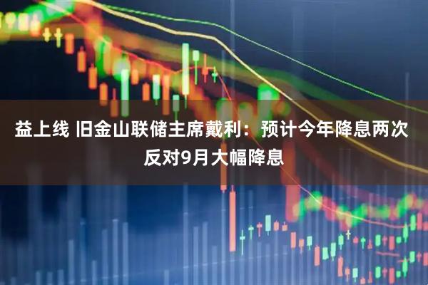 益上线 旧金山联储主席戴利：预计今年降息两次 反对9月大幅降息