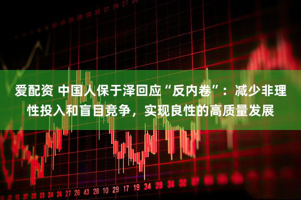 爱配资 中国人保于泽回应“反内卷”：减少非理性投入和盲目竞争，实现良性的高质量发展