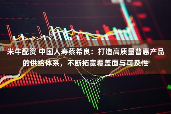 米牛配资 中国人寿蔡希良：打造高质量普惠产品的供给体系，不断拓宽覆盖面与可及性