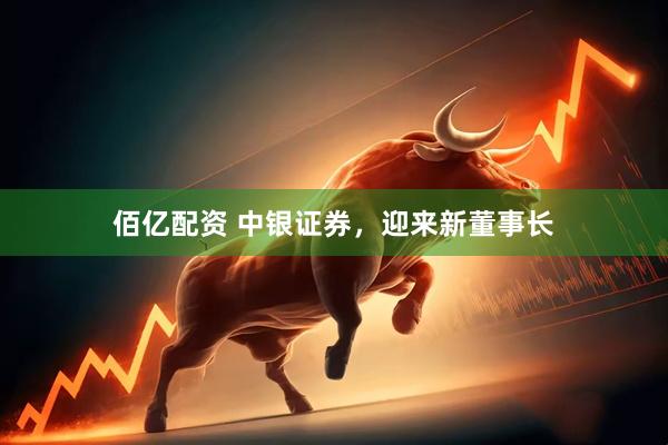 佰亿配资 中银证券，迎来新董事长