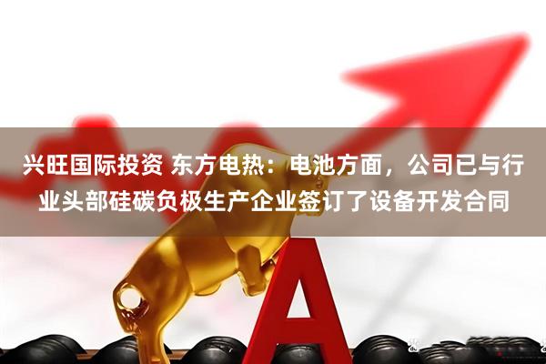 兴旺国际投资 东方电热：电池方面，公司已与行业头部硅碳负极生产企业签订了设备开发合同