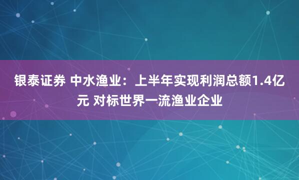 银泰证券 中水渔业：上半年实现利润总额1.4亿元 对标世界一流渔业企业