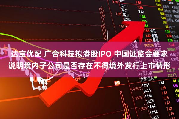 达宝优配 广合科技拟港股IPO 中国证监会要求说明境内子公司是否存在不得境外发行上市情形