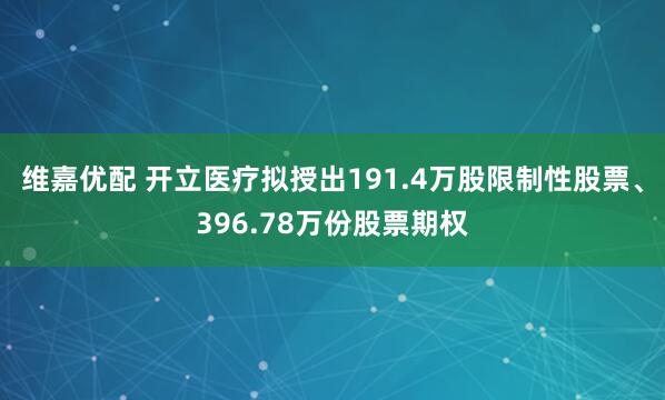 维嘉优配 开立医疗拟授出191.4万股限制性股票、396.78万份股票期权