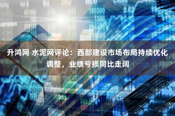升鸿网 水泥网评论：西部建设市场布局持续优化调整，业绩亏损同比走阔