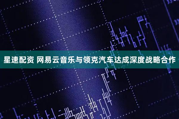 星速配资 网易云音乐与领克汽车达成深度战略合作