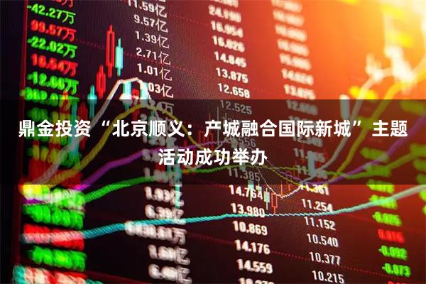 鼎金投资 “北京顺义：产城融合国际新城” 主题活动成功举办