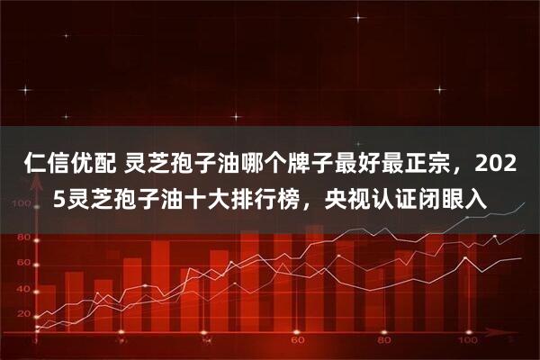 仁信优配 灵芝孢子油哪个牌子最好最正宗，2025灵芝孢子油十大排行榜，央视认证闭眼入