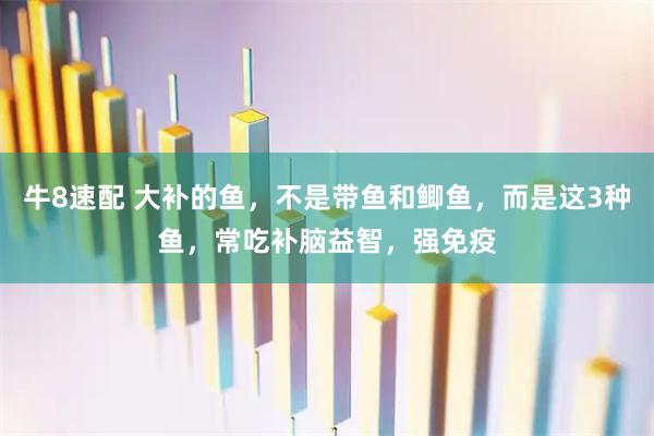 牛8速配 大补的鱼，不是带鱼和鲫鱼，而是这3种鱼，常吃补脑益智，强免疫