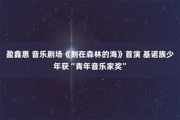 盈鑫惠 音乐剧场《刻在森林的海》首演 基诺族少年获“青年音乐家奖”