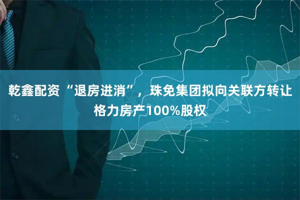 乾鑫配资 “退房进消”，珠免集团拟向关联方转让格力房产100%股权