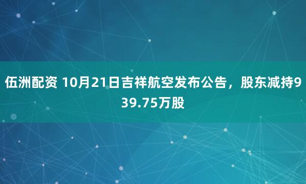 伍洲配资 10月21日吉祥航空发布公告，股东减持939.75万股