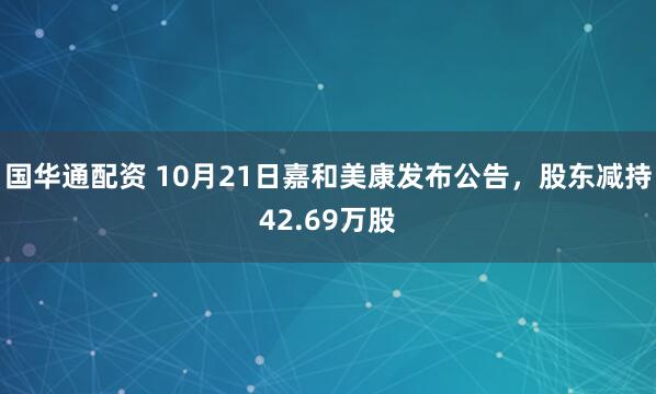 国华通配资 10月21日嘉和美康发布公告，股东减持42.69万股