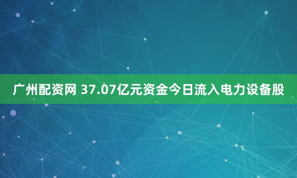 广州配资网 37.07亿元资金今日流入电力设备股