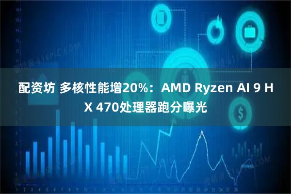 配资坊 多核性能增20%：AMD Ryzen AI 9 HX 470处理器跑分曝光