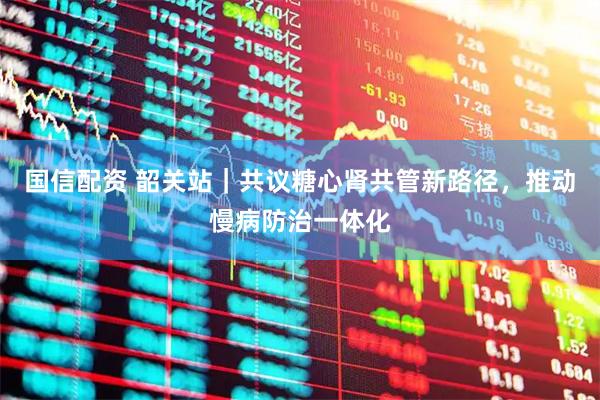 国信配资 韶关站｜共议糖心肾共管新路径，推动慢病防治一体化