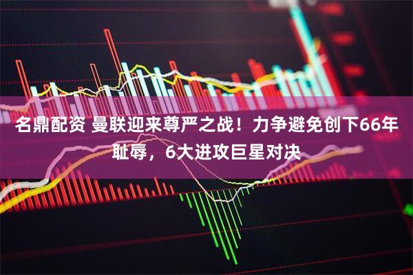 名鼎配资 曼联迎来尊严之战！力争避免创下66年耻辱，6大进攻巨星对决