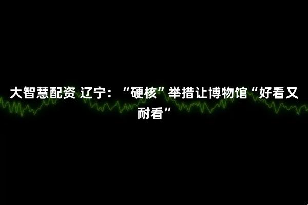 大智慧配资 辽宁：“硬核”举措让博物馆“好看又耐看”
