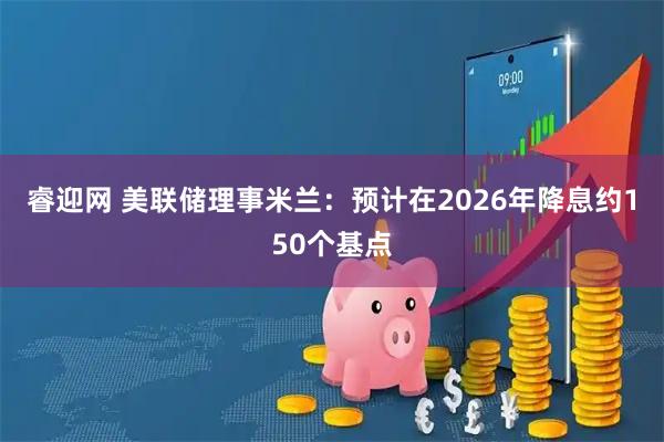 睿迎网 美联储理事米兰：预计在2026年降息约150个基点