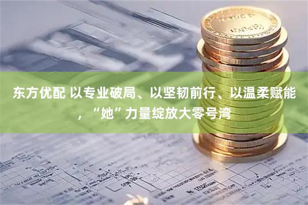 东方优配 以专业破局、以坚韧前行、以温柔赋能，“她”力量绽放大零号湾