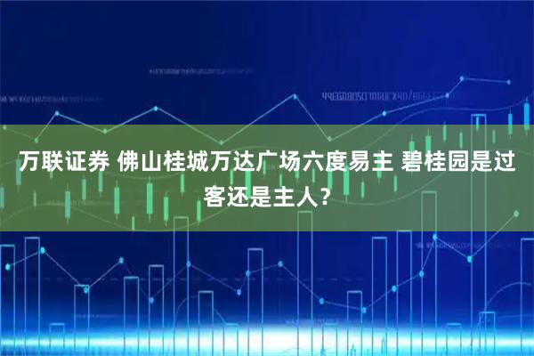 万联证券 佛山桂城万达广场六度易主 碧桂园是过客还是主人？