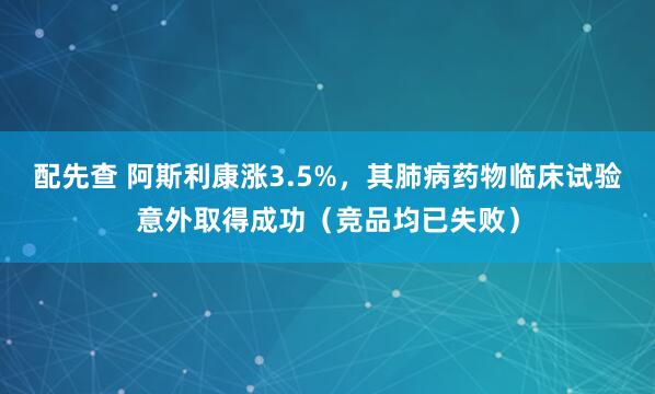 配先查 阿斯利康涨3.5%，其肺病药物临床试验意外取得成功（竞品均已失败）