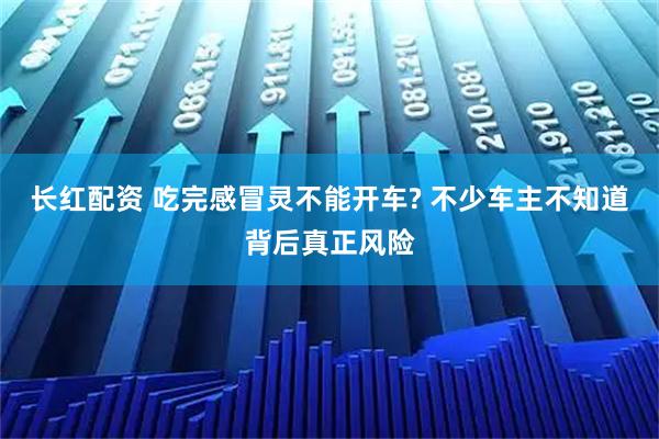 长红配资 吃完感冒灵不能开车? 不少车主不知道背后真正风险